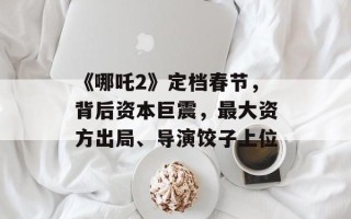 《哪吒2》定档春节，背后资本巨震，最大资方出局、导演饺子上位