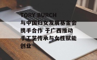 TORY BURCH与中国妇女发展基金会携手合作 于广西推动手工艺传承与女性赋能创业