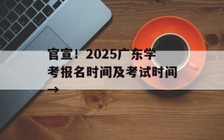 官宣！2025广东学考报名时间及考试时间→