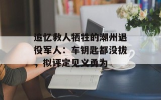 追忆救人牺牲的潮州退役军人：车钥匙都没拔，拟评定见义勇为