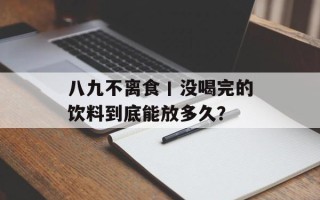 八九不离食丨没喝完的饮料到底能放多久？