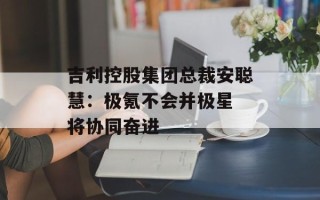 吉利控股集团总裁安聪慧：极氪不会并极星 将协同奋进