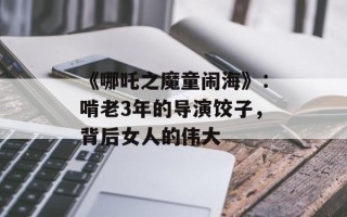 《哪吒之魔童闹海》：啃老3年的导演饺子，背后女人的伟大