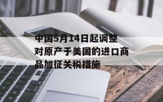 中国5月14日起调整对原产于美国的进口商品加征关税措施