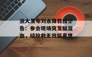 浙大发布刘永锋教授讣告：参会现场突发脑溢血，经抢救无效后离世