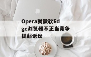 Opera就微软Edge浏览器不正当竞争提起诉讼