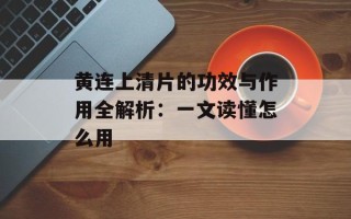 黄连上清片的功效与作用全解析：一文读懂怎么用