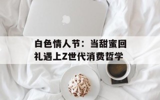 白色情人节：当甜蜜回礼遇上Z世代消费哲学