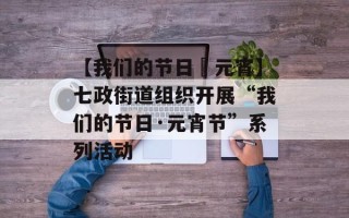 【我们的节日•元宵】七政街道组织开展“我们的节日·元宵节”系列活动