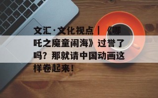 文汇·文化视点｜《哪吒之魔童闹海》过誉了吗？那就请中国动画这样卷起来！