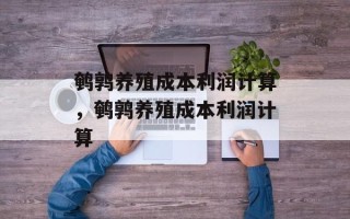 鹌鹑养殖成本利润计算，鹌鹑养殖成本利润计算