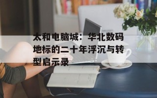 太和电脑城：华北数码地标的二十年浮沉与转型启示录