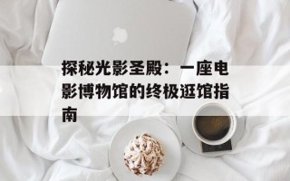 探秘光影圣殿：一座电影博物馆的终极逛馆指南