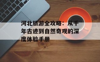 河北旅游全攻略：从千年古迹到自然奇观的深度体验手册