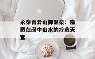 永泰青云山御温泉：隐匿在闽中山水的疗愈天堂