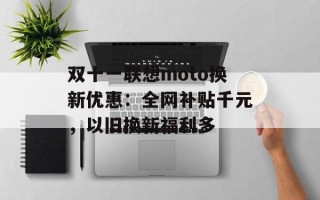 双十一联想moto换新优惠：全网补贴千元，以旧换新福利多