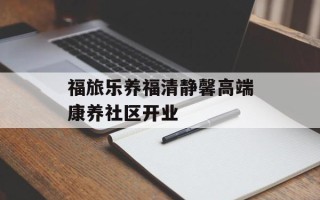 福旅乐养福清静馨高端康养社区开业