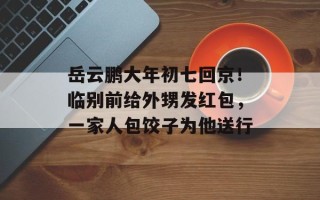 岳云鹏大年初七回京！临别前给外甥发红包，一家人包饺子为他送行