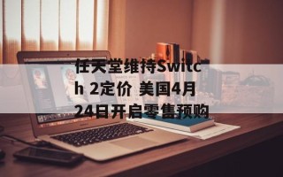 任天堂维持Switch 2定价 美国4月24日开启零售预购