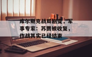 库尔斯克战局剧变，军事专家：苏贾被收复，作战其实已经结束