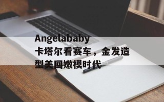 Angelababy卡塔尔看赛车，金发造型美回嫩模时代
