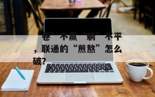 “卷”不赢“躺”不平，联通的“煎熬”怎么破？