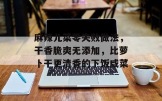麻辣儿菜零失败做法，干香脆爽无添加，比萝卜干更清香的下饭咸菜