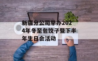 新疆分公司举办2024年冬至包饺子暨下半年生日会活动