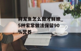 鲟龙鱼怎么做才鲜嫩_5种家常做法保留90%营养