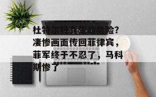 杜特尔特有生命危险？凄惨画面传回菲律宾，菲军终于不忍了，马科斯惨了