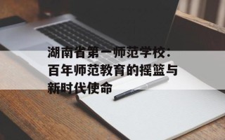 湖南省第一师范学校：百年师范教育的摇篮与新时代使命