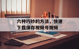 六种巧妙的方法，快速下载保存视频号视频