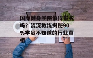 国际健身学院值得报名吗？资深教练揭秘90%学员不知道的行业真相