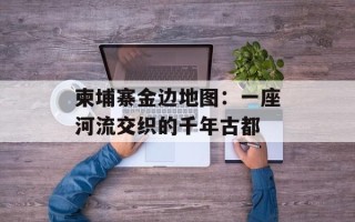 柬埔寨金边地图：一座河流交织的千年古都
