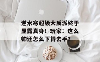 逆水寒超级大反派终于显露真身！玩家：这么帅还怎么下得去手？