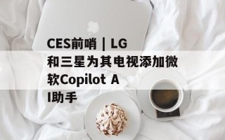 CES前哨 | LG和三星为其电视添加微软Copilot AI助手