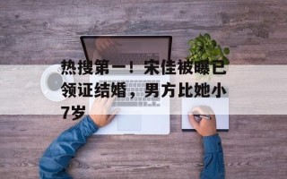 热搜第一！宋佳被曝已领证结婚，男方比她小7岁