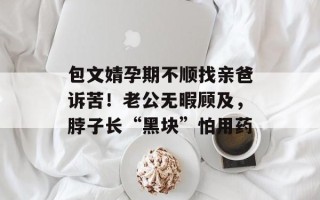 包文婧孕期不顺找亲爸诉苦！老公无暇顾及，脖子长“黑块”怕用药