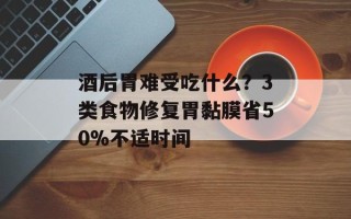 酒后胃难受吃什么？3类食物修复胃黏膜省50%不适时间