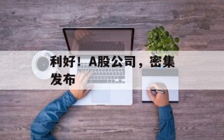 利好！A股公司，密集发布
