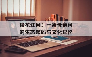 松花江网：一条母亲河的生态密码与文化记忆