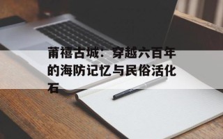 莆禧古城：穿越六百年的海防记忆与民俗活化石