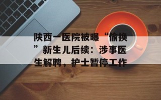 陕西一医院被曝“偷换”新生儿后续：涉事医生解聘，护士暂停工作