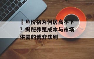 鳡鱼价格为何居高不下？揭秘养殖成本与市场供需的博弈法则