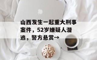 山西发生一起重大刑事案件，52岁嫌疑人潜逃，警方悬赏→