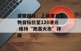 建银国际：上调康方生物目标价至120港元 维持“跑赢大市”评级