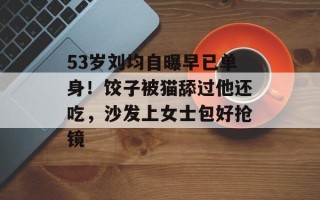 53岁刘均自曝早已单身！饺子被猫舔过他还吃，沙发上女士包好抢镜