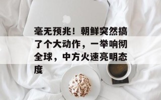 毫无预兆！朝鲜突然搞了个大动作，一举响彻全球，中方火速亮明态度