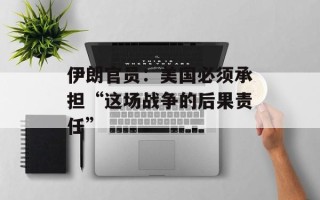 伊朗官员：美国必须承担“这场战争的后果责任”