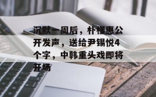 沉默一周后，朴槿惠公开发声，送给尹锡悦4个字，中韩重头戏即将开场